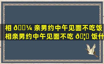 相 🌼 亲男约中午见面不吃饭（相亲男约中午见面不吃 🦆 饭什么意思）